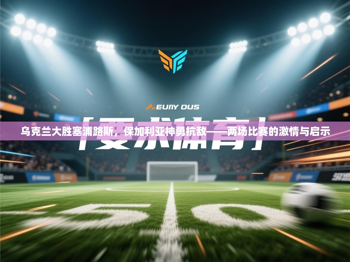 乌克兰大胜塞浦路斯，保加利亚神勇抗敌——两场比赛的激情与启示  第2张